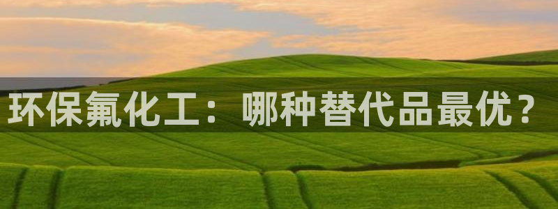 亿万国际平台是正规的吗安全吗：环保氟化工：哪种替代品最优？