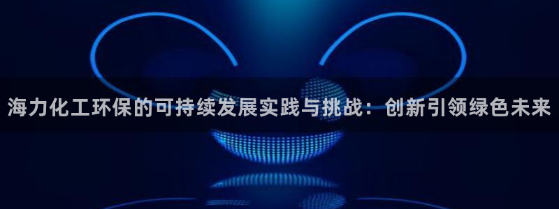 亿万先生下载网址app：海力化工环保的可持续发展实践与挑战：创新引领绿色未来