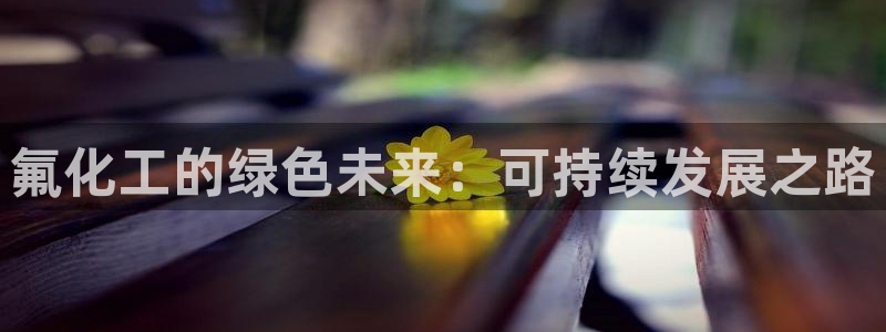 亿万先生客服联系电话：氟化工的绿色未来：可持续发展之路